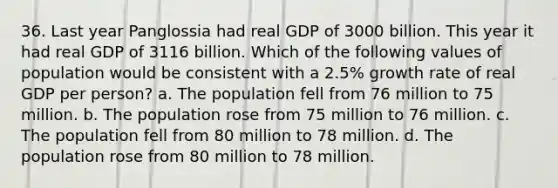 36. Last year Panglossia had real GDP of 3000 billion. This year it had real GDP of 3116 billion. Which of the following values of population would be consistent with a 2.5% growth rate of real GDP per person? a. The population fell from 76 million to 75 million. b. The population rose from 75 million to 76 million. c. The population fell from 80 million to 78 million. d. The population rose from 80 million to 78 million.