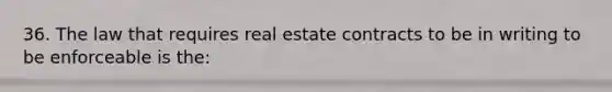 36. The law that requires real estate contracts to be in writing to be enforceable is the: