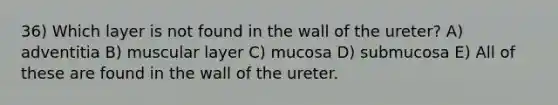 36) Which layer is not found in the wall of the ureter? A) adventitia B) muscular layer C) mucosa D) submucosa E) All of these are found in the wall of the ureter.