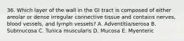 36. Which layer of the wall in the GI tract is composed of either areolar or dense irregular connective tissue and contains nerves, blood vessels, and lymph vessels? A. Adventitia/serosa B. Submucosa C. Tunica muscularis D. Mucosa E. Myenteric