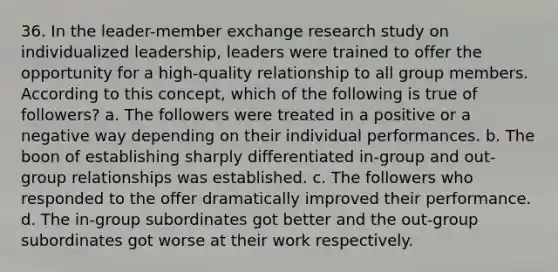 36. In the leader-member exchange research study on individualized leadership, leaders were trained to offer the opportunity for a high-quality relationship to all group members. According to this concept, which of the following is true of followers? a. The followers were treated in a positive or a negative way depending on their individual performances. b. The boon of establishing sharply differentiated in-group and out-group relationships was established. c. The followers who responded to the offer dramatically improved their performance. d. The in-group subordinates got better and the out-group subordinates got worse at their work respectively.