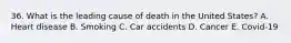 36. What is the leading cause of death in the United States? A. Heart disease B. Smoking C. Car accidents D. Cancer E. Covid-19