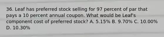 36. Leaf has preferred stock selling for 97 percent of par that pays a 10 percent annual coupon. What would be Leaf's component cost of preferred stock? A. 5.15% B. 9.70% C. 10.00% D. 10.30%