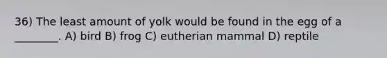 36) The least amount of yolk would be found in the egg of a ________. A) bird B) frog C) eutherian mammal D) reptile