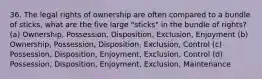 36. The legal rights of ownership are often compared to a bundle of sticks, what are the five large "sticks" in the bundle of rights? (a) Ownership, Possession, Disposition, Exclusion, Enjoyment (b) Ownership, Possession, Disposition, Exclusion, Control (c) Possession, Disposition, Enjoyment, Exclusion, Control (d) Possession, Disposition, Enjoyment, Exclusion, Maintenance