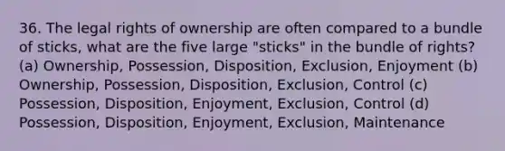 36. The legal rights of ownership are often compared to a bundle of sticks, what are the five large "sticks" in the bundle of rights? (a) Ownership, Possession, Disposition, Exclusion, Enjoyment (b) Ownership, Possession, Disposition, Exclusion, Control (c) Possession, Disposition, Enjoyment, Exclusion, Control (d) Possession, Disposition, Enjoyment, Exclusion, Maintenance