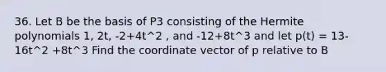 36. Let B be the basis of P3 consisting of the Hermite polynomials 1, 2t, -2+4t^2 , and -12+8t^3 and let p(t) = 13-16t^2 +8t^3 Find the coordinate vector of p relative to B