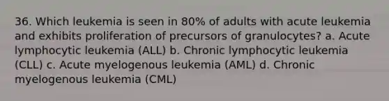 36. Which leukemia is seen in 80% of adults with acute leukemia and exhibits proliferation of precursors of granulocytes? a. Acute lymphocytic leukemia (ALL) b. Chronic lymphocytic leukemia (CLL) c. Acute myelogenous leukemia (AML) d. Chronic myelogenous leukemia (CML)