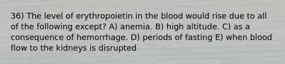 36) The level of erythropoietin in the blood would rise due to all of the following except? A) anemia. B) high altitude. C) as a consequence of hemorrhage. D) periods of fasting E) when blood flow to the kidneys is disrupted