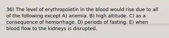 36) The level of erythropoietin in the blood would rise due to all of the following except A) anemia. B) high altitude. C) as a consequence of hemorrhage. D) periods of fasting. E) when blood flow to the kidneys is disrupted.