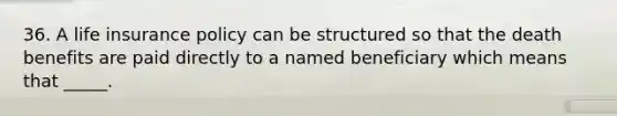 36. A life insurance policy can be structured so that the death benefits are paid directly to a named beneficiary which means that _____.