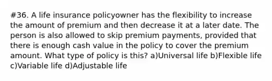 #36. A life insurance policyowner has the flexibility to increase the amount of premium and then decrease it at a later date. The person is also allowed to skip premium payments, provided that there is enough cash value in the policy to cover the premium amount. What type of policy is this? a)Universal life b)Flexible life c)Variable life d)Adjustable life