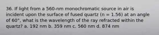 36. If light from a 560-nm monochromatic source in air is incident upon the surface of fused quartz (n = 1.56) at an angle of 60°, what is the wavelength of the ray refracted within the quartz? a. 192 nm b. 359 nm c. 560 nm d. 874 nm