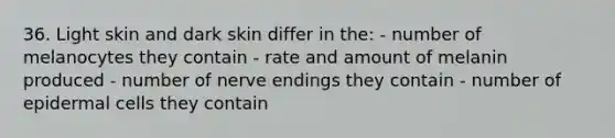 36. Light skin and dark skin differ in the: - number of melanocytes they contain - rate and amount of melanin produced - number of nerve endings they contain - number of epidermal cells they contain