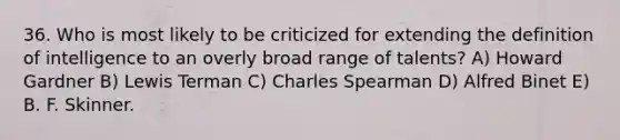 36. Who is most likely to be criticized for extending the definition of intelligence to an overly broad range of talents? A) Howard Gardner B) Lewis Terman C) Charles Spearman D) Alfred Binet E) B. F. Skinner.