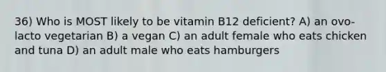 36) Who is MOST likely to be vitamin B12 deficient? A) an ovo-lacto vegetarian B) a vegan C) an adult female who eats chicken and tuna D) an adult male who eats hamburgers