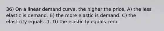 36) On a linear demand curve, the higher the price, A) the less elastic is demand. B) the more elastic is demand. C) the elasticity equals -1. D) the elasticity equals zero.