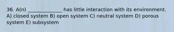 36. A(n) ______________ has little interaction with its environment. A) closed system B) open system C) neutral system D) porous system E) subsystem