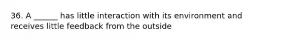 36. A ______ has little interaction with its environment and receives little feedback from the outside