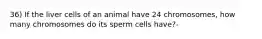 36) If the liver cells of an animal have 24 chromosomes, how many chromosomes do its sperm cells have?-