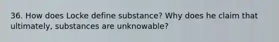 36. How does Locke define substance? Why does he claim that ultimately, substances are unknowable?