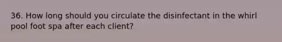 36. How long should you circulate the disinfectant in the whirl pool foot spa after each client?