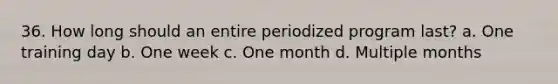 36. How long should an entire periodized program last? a. One training day b. One week c. One month d. Multiple months