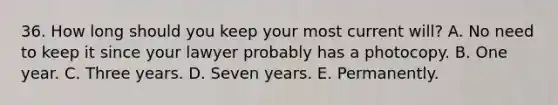 36. How long should you keep your most current will? A. No need to keep it since your lawyer probably has a photocopy. B. One year. C. Three years. D. Seven years. E. Permanently.