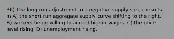 36) The long run adjustment to a negative supply shock results in A) the short run aggregate supply curve shifting to the right. B) workers being willing to accept higher wages. C) the price level rising. D) unemployment rising.