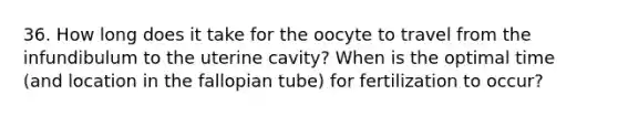 36. How long does it take for the oocyte to travel from the infundibulum to the uterine cavity? When is the optimal time (and location in the fallopian tube) for fertilization to occur?