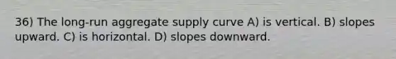 36) The long-run aggregate supply curve A) is vertical. B) slopes upward. C) is horizontal. D) slopes downward.