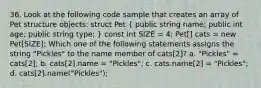 36. Look at the following code sample that creates an array of Pet structure objects: struct Pet ( public string name; public int age; public string type; ) const int SIZE = 4; Pet[] cats = new Pet[SIZE]; Which one of the following statements assigns the string "Pickles" to the name member of cats[2]? a. "Pickles" = cats[2]; b. cats[2].name = "Pickles"; c. cats.name[2] = "Pickles"; d. cats[2].name("Pickles");