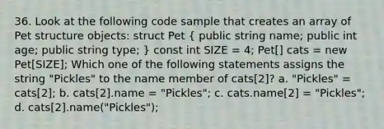 36. Look at the following code sample that creates an array of Pet structure objects: struct Pet ( public string name; public int age; public string type; ) const int SIZE = 4; Pet[] cats = new Pet[SIZE]; Which one of the following statements assigns the string "Pickles" to the name member of cats[2]? a. "Pickles" = cats[2]; b. cats[2].name = "Pickles"; c. cats.name[2] = "Pickles"; d. cats[2].name("Pickles");