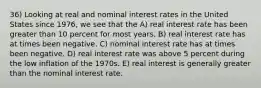 36) Looking at real and nominal interest rates in the United States since 1976, we see that the A) real interest rate has been greater than 10 percent for most years. B) real interest rate has at times been negative. C) nominal interest rate has at times been negative. D) real interest rate was above 5 percent during the low inflation of the 1970s. E) real interest is generally greater than the nominal interest rate.