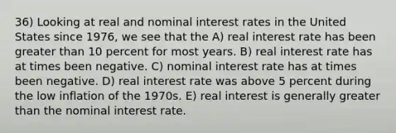 36) Looking at real and nominal interest rates in the United States since 1976, we see that the A) real interest rate has been greater than 10 percent for most years. B) real interest rate has at times been negative. C) nominal interest rate has at times been negative. D) real interest rate was above 5 percent during the low inflation of the 1970s. E) real interest is generally greater than the nominal interest rate.