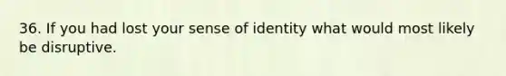 36. If you had lost your sense of identity what would most likely be disruptive.