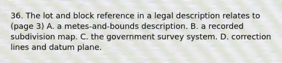 36. The lot and block reference in a legal description relates to (page 3) A. a metes-and-bounds description. B. a recorded subdivision map. C. the government survey system. D. correction lines and datum plane.