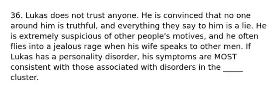 36. Lukas does not trust anyone. He is convinced that no one around him is truthful, and everything they say to him is a lie. He is extremely suspicious of other people's motives, and he often flies into a jealous rage when his wife speaks to other men. If Lukas has a personality disorder, his symptoms are MOST consistent with those associated with disorders in the _____ cluster.