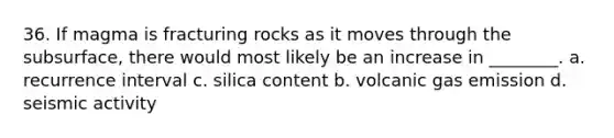 36. If magma is fracturing rocks as it moves through the subsurface, there would most likely be an increase in ________. a. recurrence interval c. silica content b. volcanic gas emission d. seismic activity