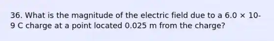 36. What is the magnitude of the electric field due to a 6.0 × 10-9 C charge at a point located 0.025 m from the charge?