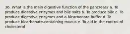 36. What is the main digestive function of the pancreas? a. To produce digestive enzymes and bile salts b. To produce bile c. To produce digestive enzymes and a bicarbonate buffer d. To produce bicarbonate-containing mucus e. To aid in the control of cholesterol