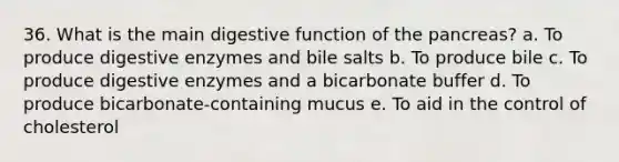 36. What is the main digestive function of the pancreas? a. To produce digestive enzymes and bile salts b. To produce bile c. To produce digestive enzymes and a bicarbonate buffer d. To produce bicarbonate-containing mucus e. To aid in the control of cholesterol