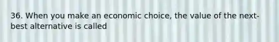 36. When you make an economic choice, the value of the next-best alternative is called