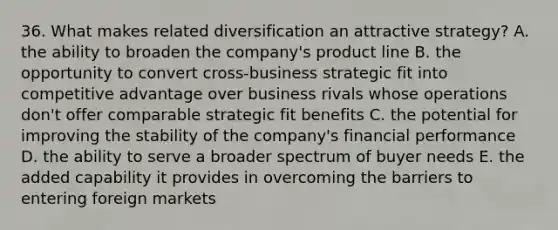 36. What makes related diversification an attractive strategy? A. the ability to broaden the company's product line B. the opportunity to convert cross-business strategic fit into competitive advantage over business rivals whose operations don't offer comparable strategic fit benefits C. the potential for improving the stability of the company's financial performance D. the ability to serve a broader spectrum of buyer needs E. the added capability it provides in overcoming the barriers to entering foreign markets