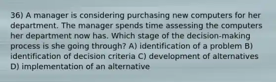 36) A manager is considering purchasing new computers for her department. The manager spends time assessing the computers her department now has. Which stage of the decision-making process is she going through? A) identification of a problem B) identification of decision criteria C) development of alternatives D) implementation of an alternative