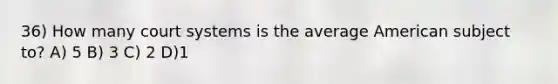 36) How many court systems is the average American subject to? A) 5 B) 3 C) 2 D)1