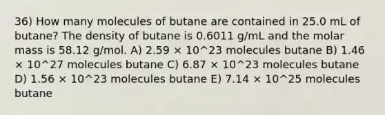 36) How many molecules of butane are contained in 25.0 mL of butane? The density of butane is 0.6011 g/mL and the molar mass is 58.12 g/mol. A) 2.59 × 10^23 molecules butane B) 1.46 × 10^27 molecules butane C) 6.87 × 10^23 molecules butane D) 1.56 × 10^23 molecules butane E) 7.14 × 10^25 molecules butane