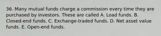 36. Many mutual funds charge a commission every time they are purchased by investors. These are called A. Load funds. B. Closed-end funds. C. Exchange-traded funds. D. Net asset value funds. E. Open-end funds.