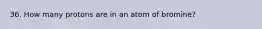 36. How many protons are in an atom of bromine?