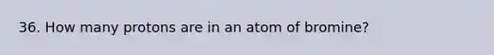 36. How many protons are in an atom of bromine?